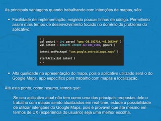 As principais vantagens quando trabalhando com intenções de mapas, são:
• Facilidade de implementação, exigindo poucas linhas de código. Permitindo
assim mais tempo de desenvolvimento focado no domínio do problema do
aplicativo;
• Alta qualidade na apresentação do mapa, pois o aplicativo utilizado será o do
Google Maps, app específico para trabalho com mapas e localização.
Até este ponto, como resumo, temos que:
Se seu aplicativo atual não tem como uma das principais propostas dele o
trabalho com mapas sendo atualizados em real-time, estude a possibilidade
de utilizar intenções do Google Maps, pois é provável que até mesmo em
termos de UX (experiência do usuário) seja uma melhor escolha.
 