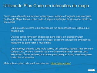 Utilizando Plus Code em intenções de mapa
Como uma alternativa a fornecer endereço ou latitude e longitude nas intenções
do Google Maps, temos o plus code. A seguir a definição de plus code, direto do
site oficial.
Um plus code é como um endereço de rua para pessoas ou lugares que
não têm um.
Os plus codes fornecem endereços para todos, em qualquer lugar,
permitindo que eles recebam entregas, acessem serviços de emergência,
registrem-se para votar e muito mais.
Um endereço de plus code mais parece um endereço regular, mas com um
código curto, onde o nome da rua e o número estariam presentes caso
existissem. Esses endereços existem para qualquer local, mesmo aqueles
onde não há estradas.
Mais sobre o plus code você encontra em: https://plus.codes/.
 