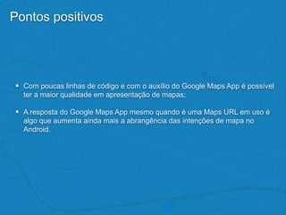 Pontos positivos
• Com poucas linhas de código e com o auxílio do Google Maps App é possível
ter a maior qualidade em apresentação de mapas;
• A resposta do Google Maps App mesmo quando é uma Maps URL em uso é
algo que aumenta ainda mais a abrangência das intenções de mapa no
Android.
 