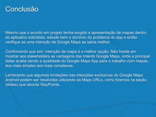 Conclusão
Mesmo que o acordo em projeto tenha exigido a apresentação de mapas dentro
do aplicativo solicitado, estude bem o domínio do problema do app e então
verifique se uma intenção de Google Maps se sairia melhor.
Confirmando que sim: intenção de mapa é a melhor opção. Não hesite em
mostrar aos stakeholders as vantagens das Intents Google Maps, onde a principal
delas acaba sendo a qualidade do Google Maps App para o trabalho com mapas,
dos mais simples aos mais complexos.
Lembrando que algumas limitações nas intenções exclusivas do Google Maps
Android podem ser resolvidas utilizando as Maps URLs, como fizemos na seção
(slides) que aborda WayPoints.
 