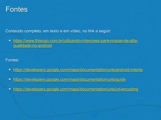 Fontes
Conteúdo completo, em texto e em vídeo, no link a seguir:
• https://www.thiengo.com.br/utilizando-intencoes-para-mapas-de-alta-
qualidade-no-android
Fontes:
• https://developers.google.com/maps/documentation/urls/android-intents
• https://developers.google.com/maps/documentation/urls/guide
• https://developers.google.com/maps/documentation/urls/url-encoding
 