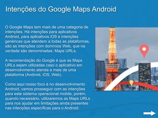 Intenções do Google Maps Android
O Google Maps tem mais de uma categoria de
intenções. Há intenções para aplicativos
Android, para aplicativos iOS e intenções
genéricas que atendem a todas as plataformas,
são as intenções com domínios Web, que na
verdade são denominadas: Maps URLs.
A recomendação do Google é que as Maps
URLs sejam utilizadas caso o aplicativo em
desenvolvimento atenda a mais de uma
plataforma (Android, iOS, Web).
Como aqui nosso foco é no desenvolvimento
Android, vamos prosseguir com as intenções
para este sistema operacional mobile, porém,
quando necessário, utilizaremos as Maps URLs
para nos ajudar em limitações ainda presentes
nas intenções específicas para o Android.
 