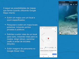 A seguir as possibilidades de mapas
que temos quando utilizando Google
Maps Intents:
• Exibir um mapa com um local e
zoom especificados;
• Pesquisar e exibir em mapa locais
próximos, incluindo pontos
privados e públicos;
• Solicitar e exibir rotas de um local
para outro, incluindo rotas para os
modos: dirigir (drive), caminhar
(walk) e andar de bicicleta
(bicycle);
• Exibir imagens de panorama no
Google Street View.
 