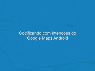 Codificando com intenções do
Google Maps Android
 