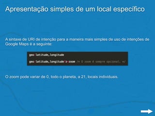 Apresentação simples de um local específico
A sintaxe de URI de intenção para a maneira mais simples de uso de intenções de
Google Maps é a seguinte:
O zoom pode variar de 0, todo o planeta, a 21, locais individuais.
 