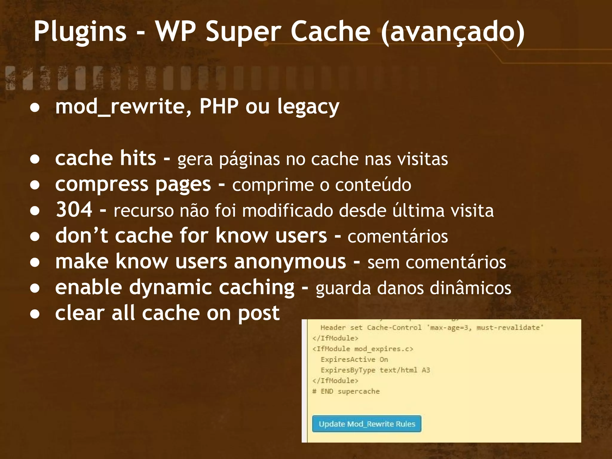 Plugins - WP Super Cache (avançado)
● mod_rewrite, PHP ou legacy
● cache hits - gera páginas no cache nas visitas
● compress pages - comprime o conteúdo
● 304 - recurso não foi modificado desde última visita
● don’t cache for know users - comentários
● make know users anonymous - sem comentários
● enable dynamic caching - guarda danos dinâmicos
● clear all cache on post
 
