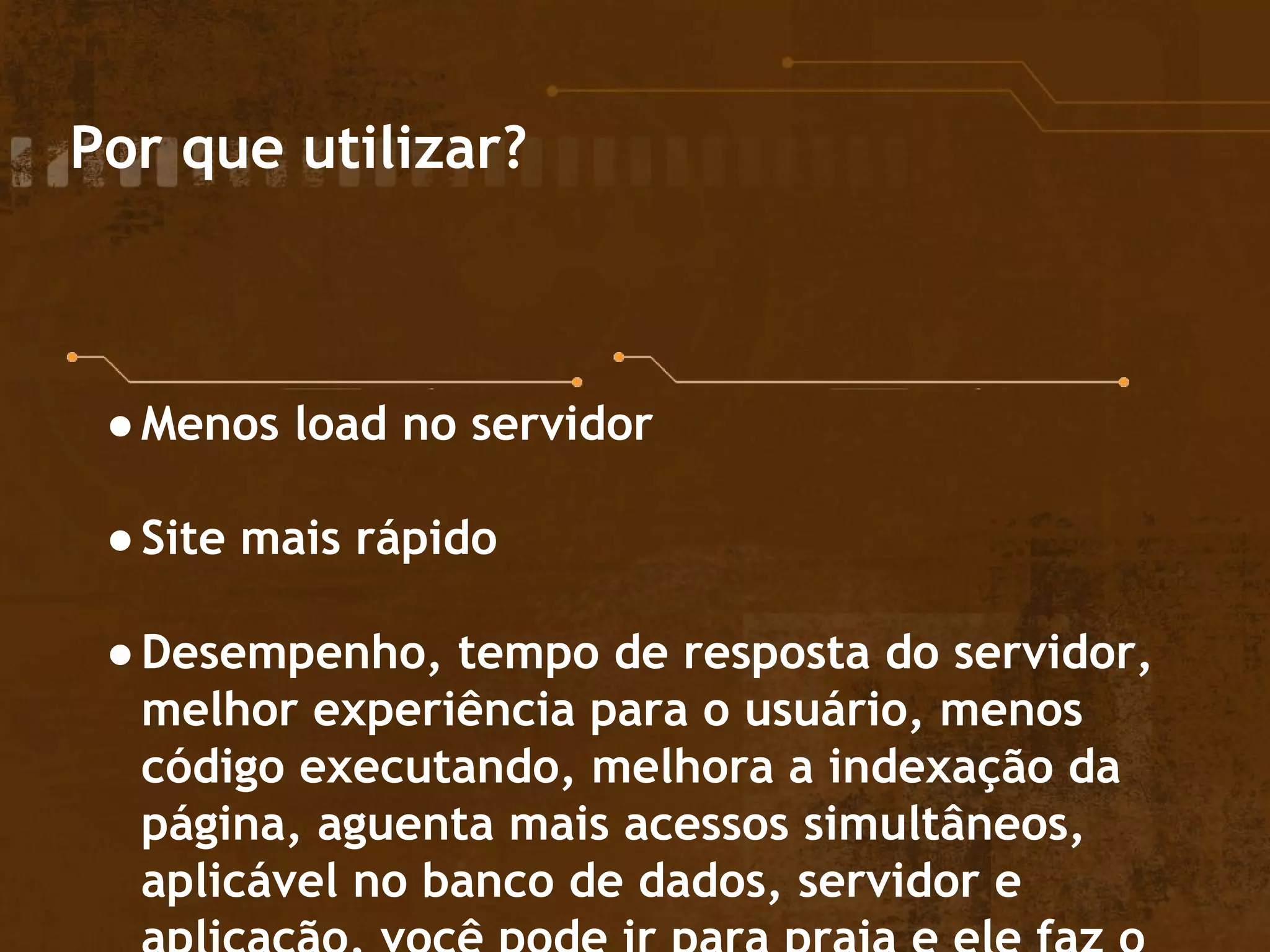 Por que utilizar?
●Menos load no servidor
●Site mais rápido
●Desempenho, tempo de resposta do servidor,
melhor experiência para o usuário, menos
código executando, melhora a indexação da
página, aguenta mais acessos simultâneos,
aplicável no banco de dados, servidor e
 