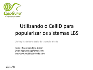 Utilizando o CellID para
           popularizar os sistemas LBS
       Clique para editar o estilo do subtítulo mestre

       Nome: Ricardo da Silva Ogliari
       Email: rogliariping@gmail.com
       Site: www.mobilidadetudo.com




23/11/09
 
