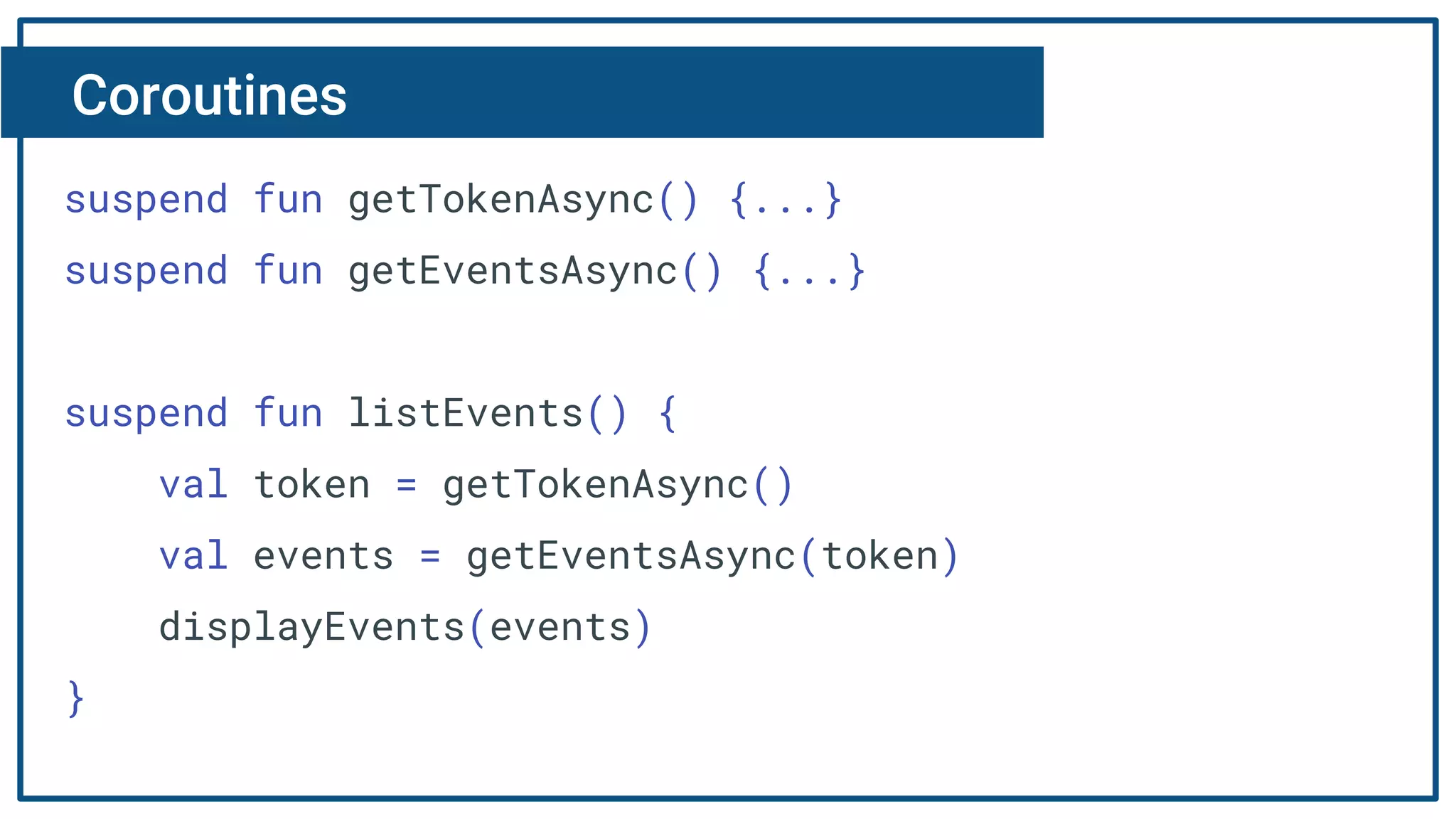 Coroutines
suspend fun getTokenAsync() {...}
suspend fun getEventsAsync() {...}
suspend fun listEvents() {
val token = getTokenAsync()
val events = getEventsAsync(token)
displayEvents(events)
}
 