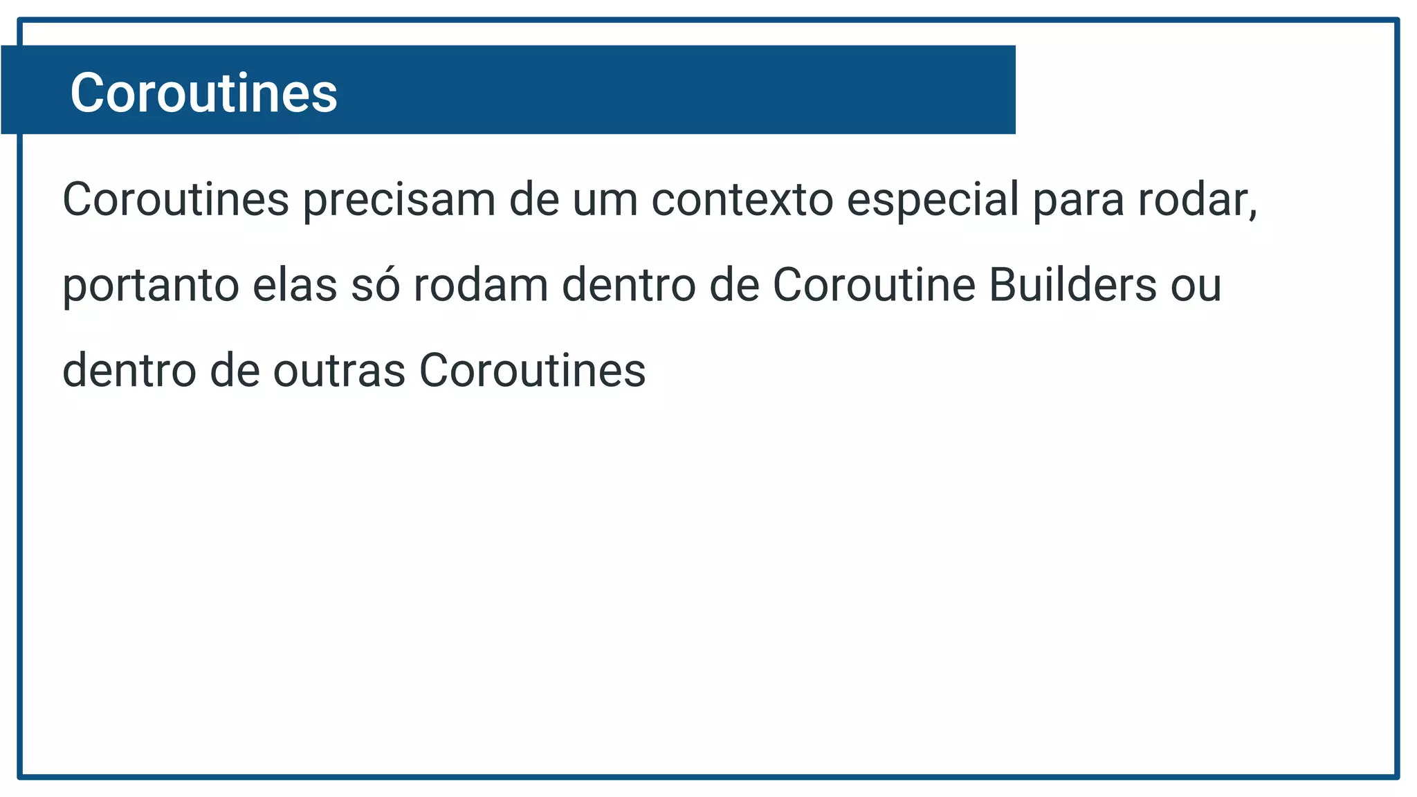 Coroutines
Coroutines precisam de um contexto especial para rodar,
portanto elas só rodam dentro de Coroutine Builders ou
dentro de outras Coroutines
 