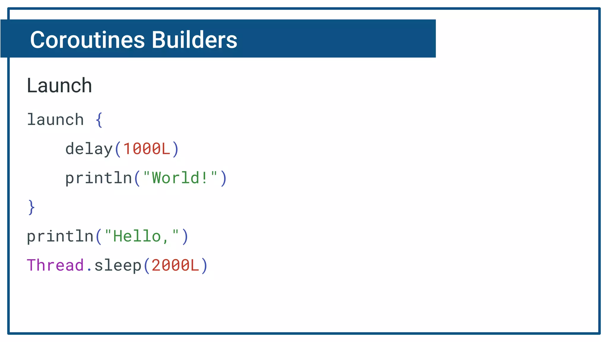 Coroutines Builders
Launch
launch {
delay(1000L)
println("World!")
}
println("Hello,")
Thread.sleep(2000L)
 