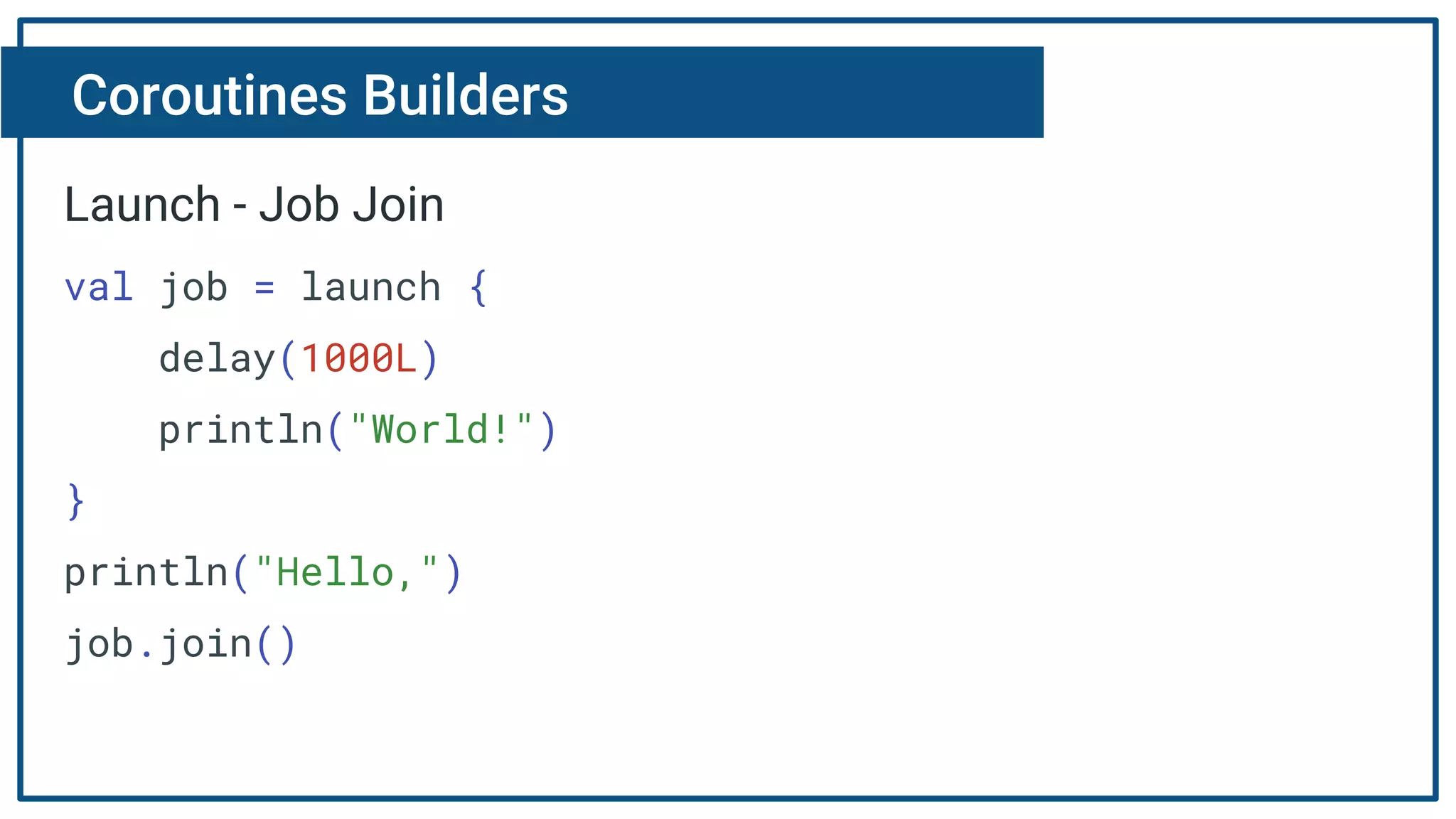 Coroutines Builders
Launch - Job Join
val job = launch {
delay(1000L)
println("World!")
}
println("Hello,")
job.join()
 