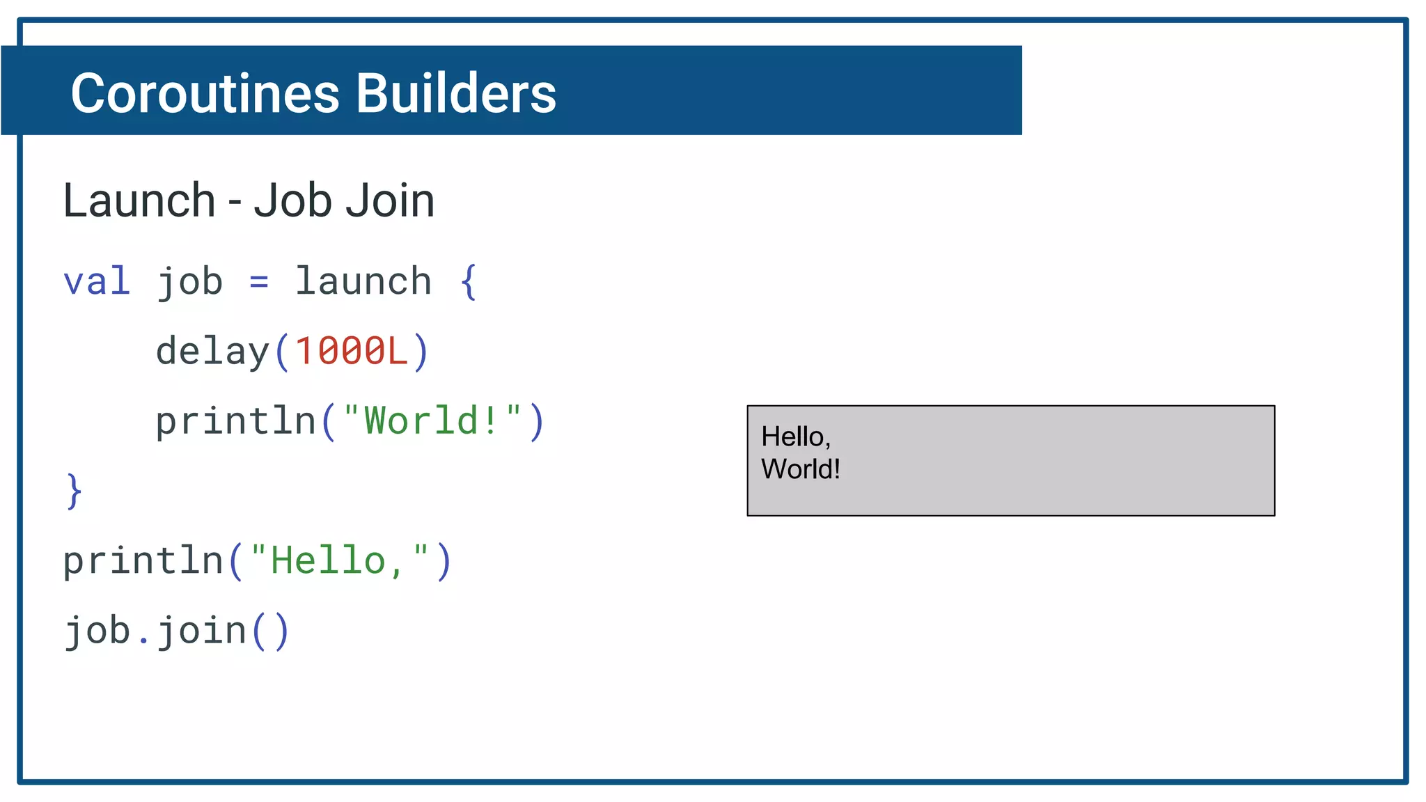 Coroutines Builders
Launch - Job Join
val job = launch {
delay(1000L)
println("World!")
}
println("Hello,")
job.join()
Hello,
World!
 