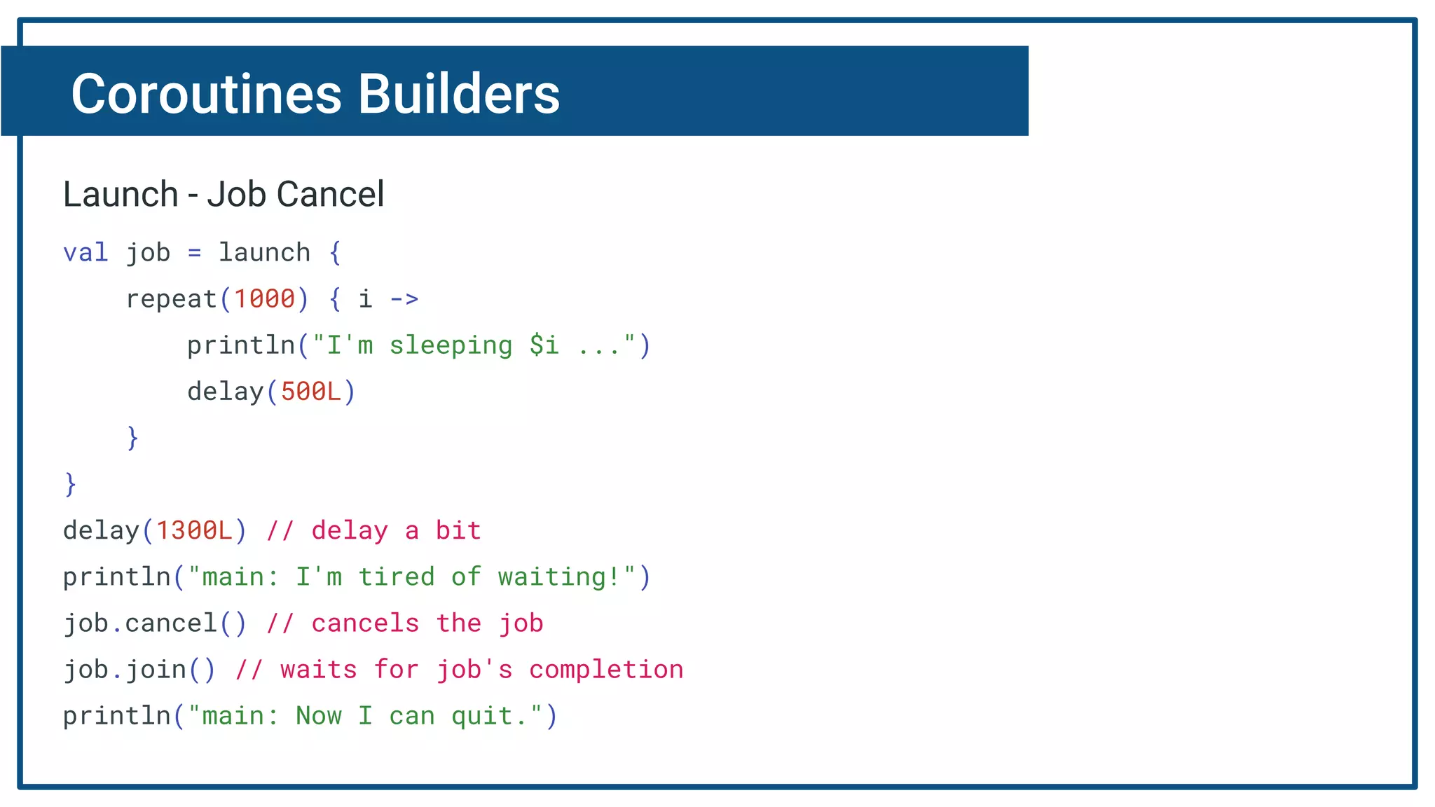 Coroutines Builders
Launch - Job Cancel
val job = launch {
repeat(1000) { i ->
println("I'm sleeping $i ...")
delay(500L)
}
}
delay(1300L) // delay a bit
println("main: I'm tired of waiting!")
job.cancel() // cancels the job
job.join() // waits for job's completion
println("main: Now I can quit.")
 