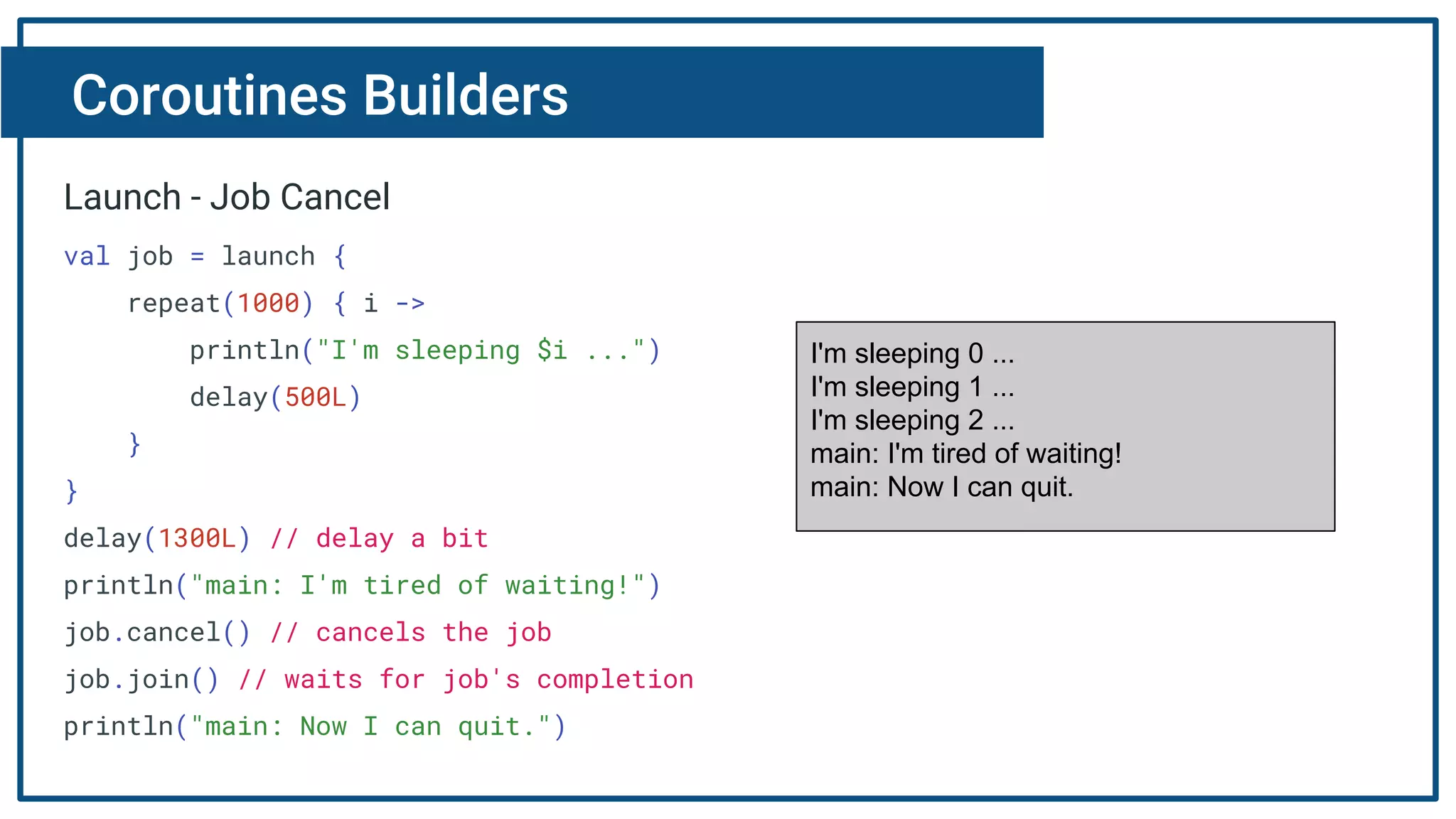 Coroutines Builders
Launch - Job Cancel
val job = launch {
repeat(1000) { i ->
println("I'm sleeping $i ...")
delay(500L)
}
}
delay(1300L) // delay a bit
println("main: I'm tired of waiting!")
job.cancel() // cancels the job
job.join() // waits for job's completion
println("main: Now I can quit.")
I'm sleeping 0 ...
I'm sleeping 1 ...
I'm sleeping 2 ...
main: I'm tired of waiting!
main: Now I can quit.
 