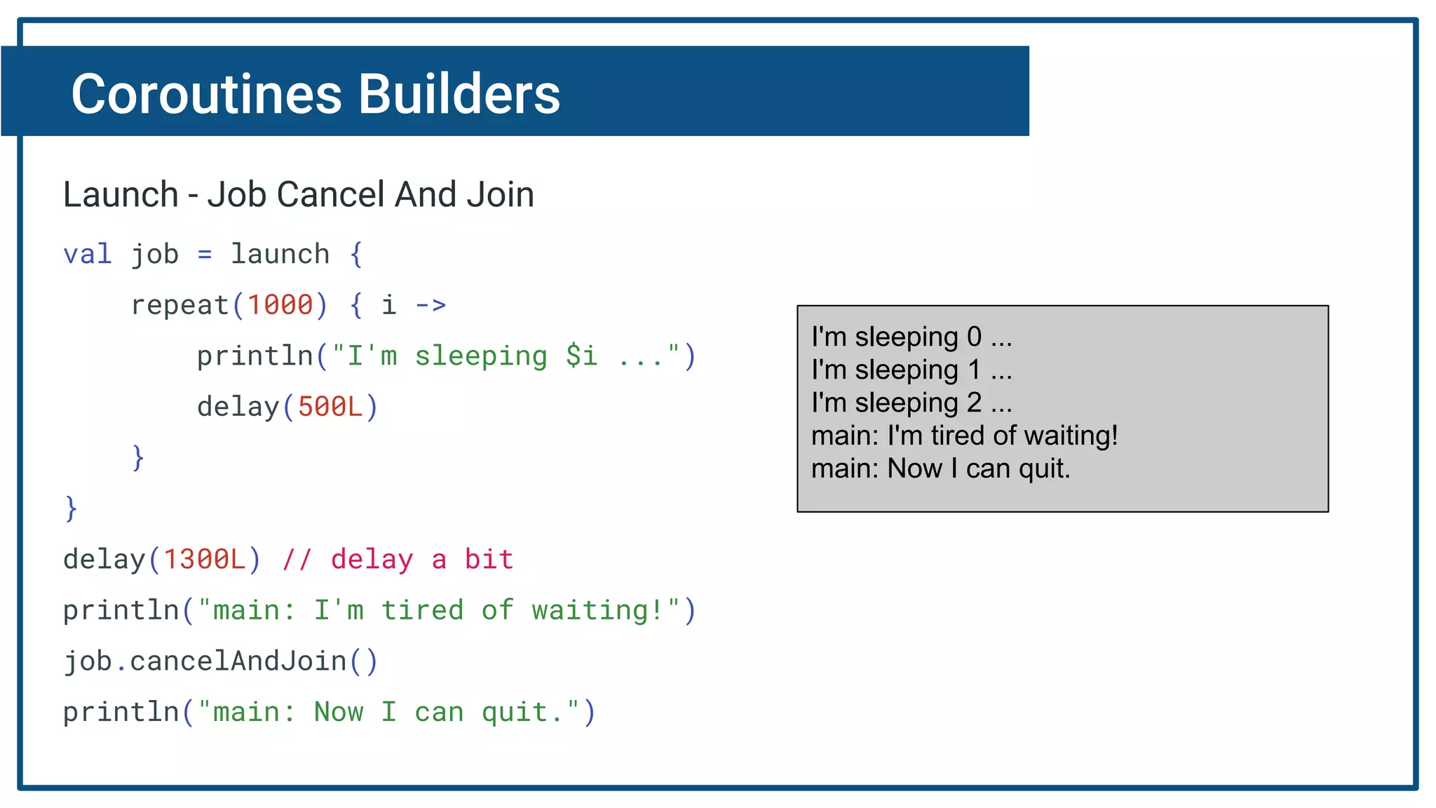 Coroutines Builders
Launch - Job Cancel And Join
val job = launch {
repeat(1000) { i ->
println("I'm sleeping $i ...")
delay(500L)
}
}
delay(1300L) // delay a bit
println("main: I'm tired of waiting!")
job.cancelAndJoin()
println("main: Now I can quit.")
I'm sleeping 0 ...
I'm sleeping 1 ...
I'm sleeping 2 ...
main: I'm tired of waiting!
main: Now I can quit.
 