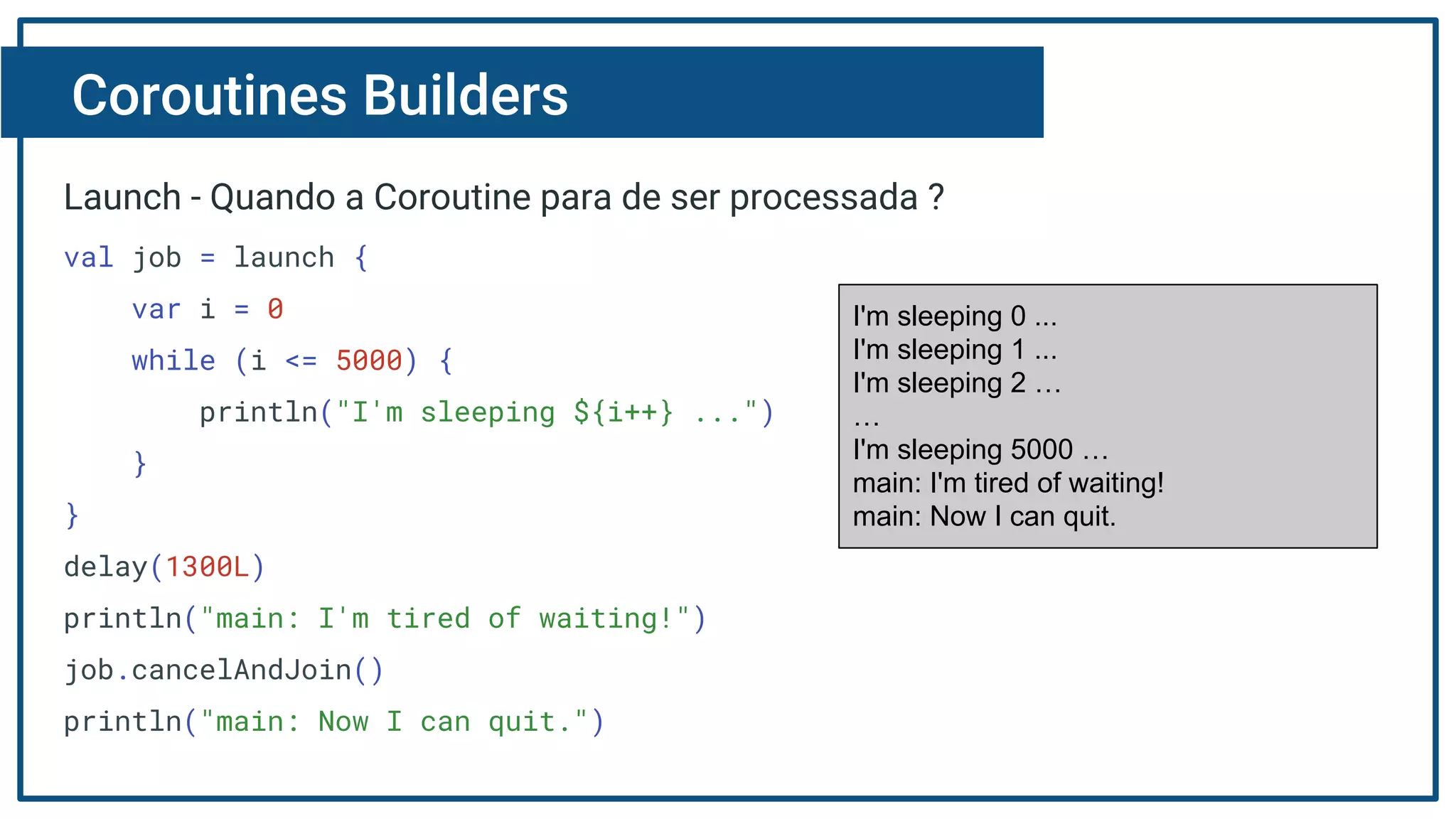 Coroutines Builders
Launch - Quando a Coroutine para de ser processada ?
val job = launch {
var i = 0
while (i <= 5000) {
println("I'm sleeping ${i++} ...")
}
}
delay(1300L)
println("main: I'm tired of waiting!")
job.cancelAndJoin()
println("main: Now I can quit.")
I'm sleeping 0 ...
I'm sleeping 1 ...
I'm sleeping 2 …
…
I'm sleeping 5000 …
main: I'm tired of waiting!
main: Now I can quit.
 