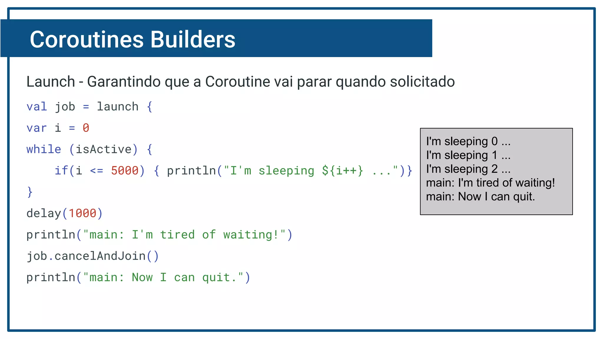 Coroutines Builders
Launch - Garantindo que a Coroutine vai parar quando solicitado
val job = launch {
var i = 0
while (isActive) {
if(i <= 5000) { println("I'm sleeping ${i++} ...")}
}
delay(1000)
println("main: I'm tired of waiting!")
job.cancelAndJoin()
println("main: Now I can quit.")
I'm sleeping 0 ...
I'm sleeping 1 ...
I'm sleeping 2 ...
main: I'm tired of waiting!
main: Now I can quit.
 