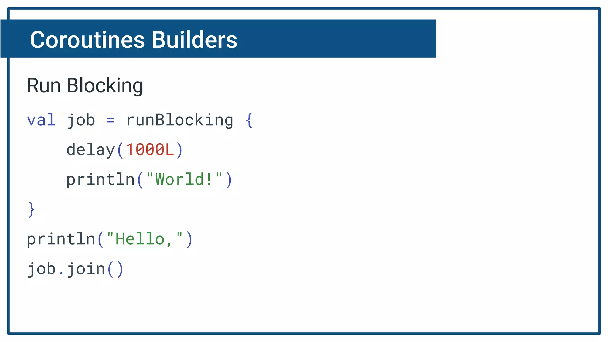 Coroutines Builders
Run Blocking
val job = runBlocking {
delay(1000L)
println("World!")
}
println("Hello,")
job.join()
 