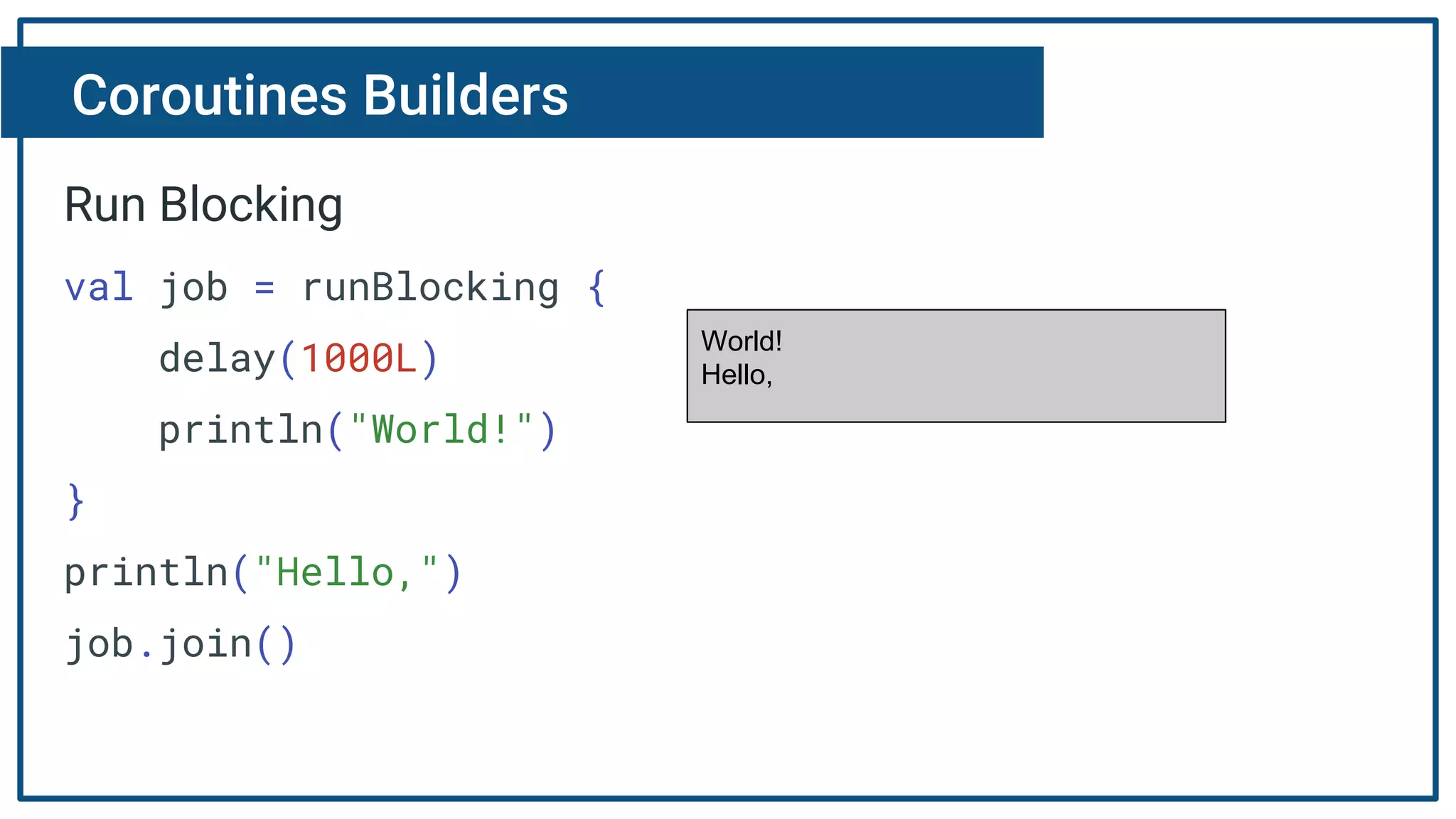 Coroutines Builders
Run Blocking
val job = runBlocking {
delay(1000L)
println("World!")
}
println("Hello,")
job.join()
World!
Hello,
 