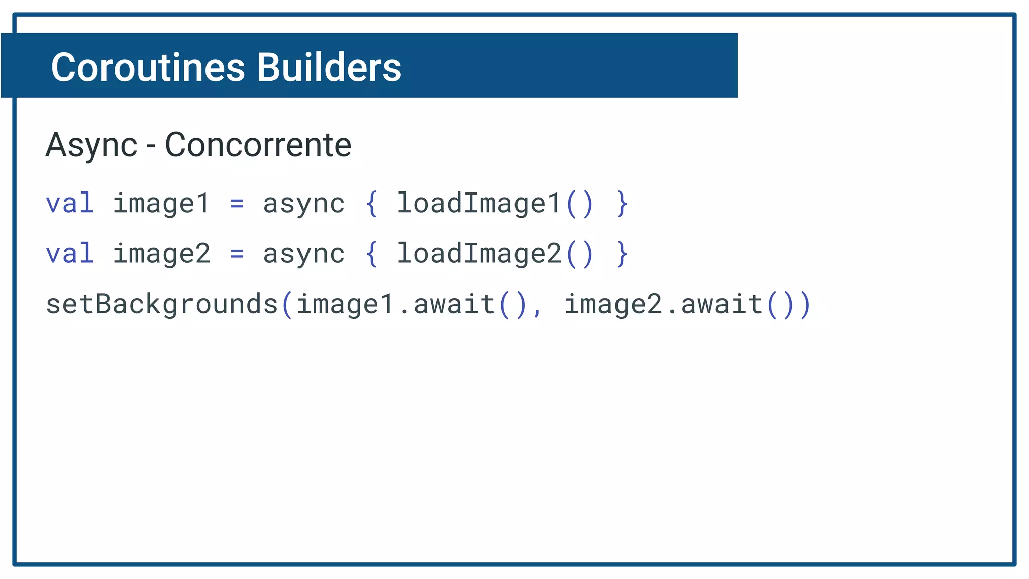 Coroutines Builders
Async - Concorrente
val image1 = async { loadImage1() }
val image2 = async { loadImage2() }
setBackgrounds(image1.await(), image2.await())
 
