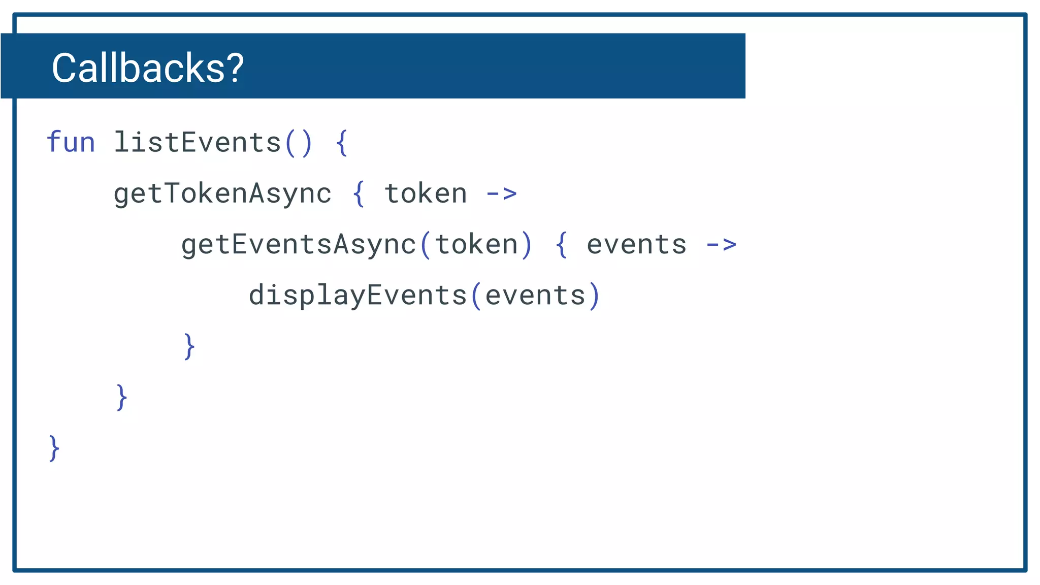 Callbacks?
fun listEvents() {
getTokenAsync { token ->
getEventsAsync(token) { events ->
displayEvents(events)
}
}
}
 