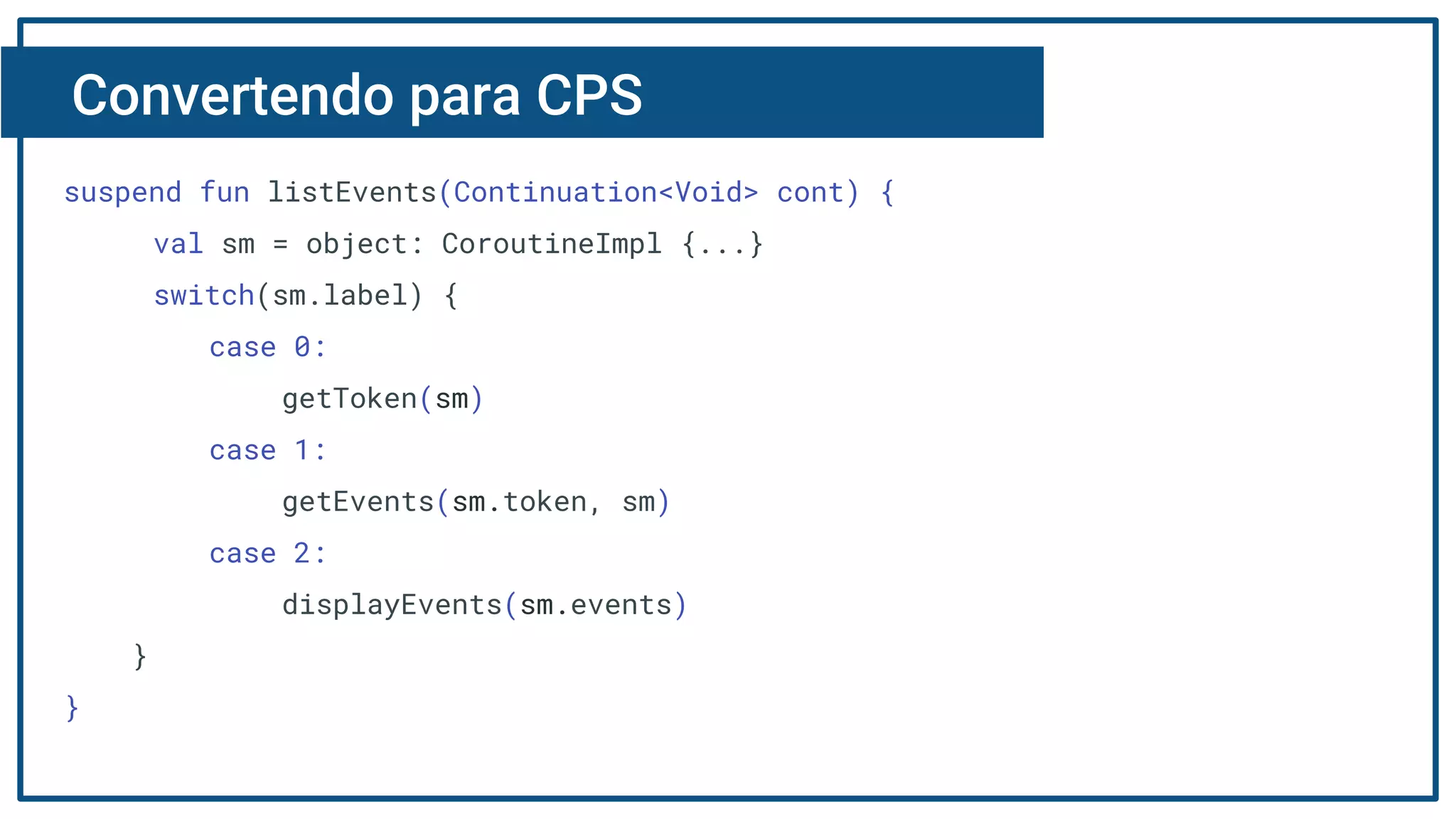 Convertendo para CPS
suspend fun listEvents(Continuation<Void> cont) {
val sm = object: CoroutineImpl {...}
switch(sm.label) {
case 0:
getToken(sm)
case 1:
getEvents(sm.token, sm)
case 2:
displayEvents(sm.events)
}
}
 