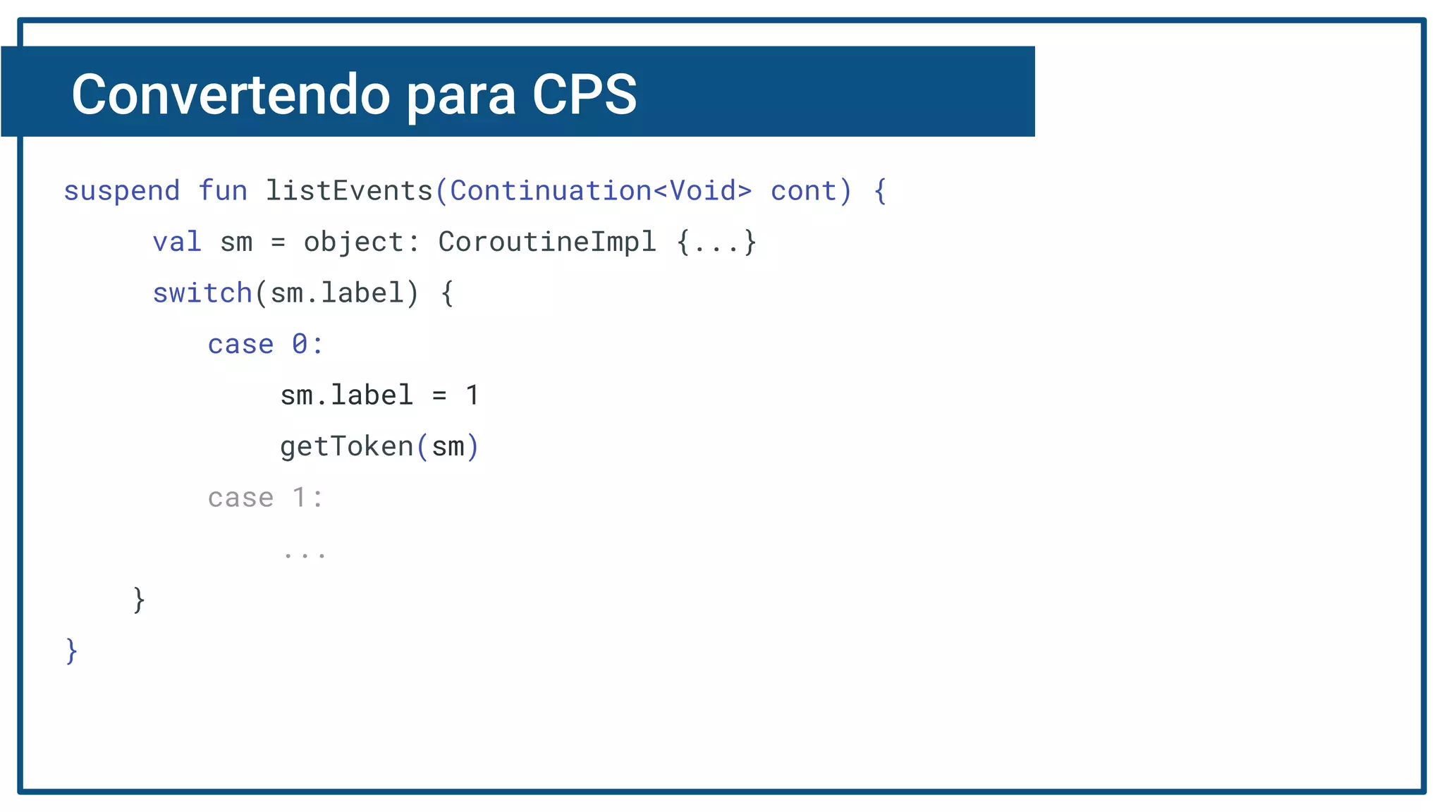 Convertendo para CPS
suspend fun listEvents(Continuation<Void> cont) {
val sm = object: CoroutineImpl {...}
switch(sm.label) {
case 0:
sm.label = 1
getToken(sm)
case 1:
...
}
}
 