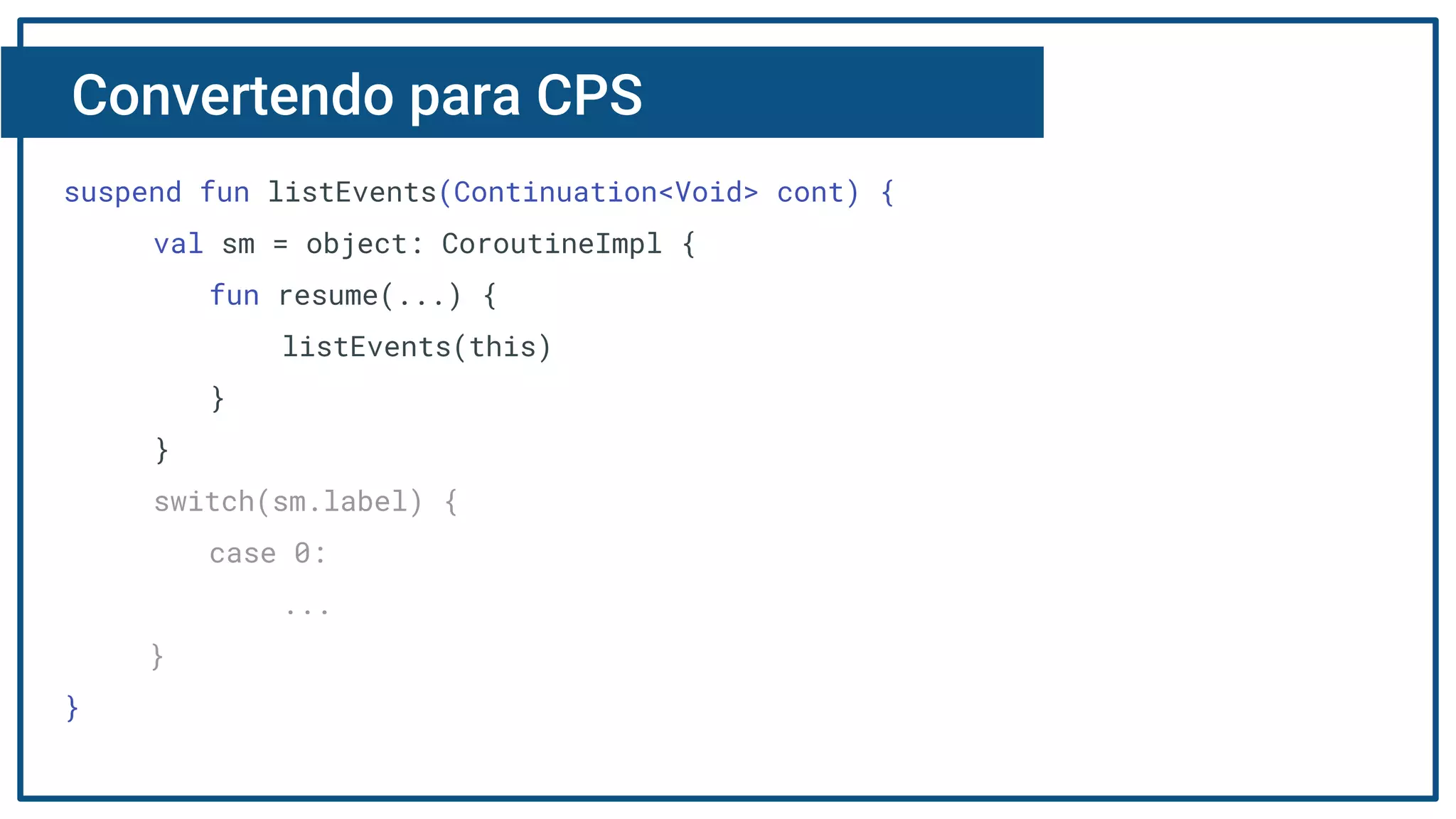Convertendo para CPS
suspend fun listEvents(Continuation<Void> cont) {
val sm = object: CoroutineImpl {
fun resume(...) {
listEvents(this)
}
}
switch(sm.label) {
case 0:
...
}
}
 