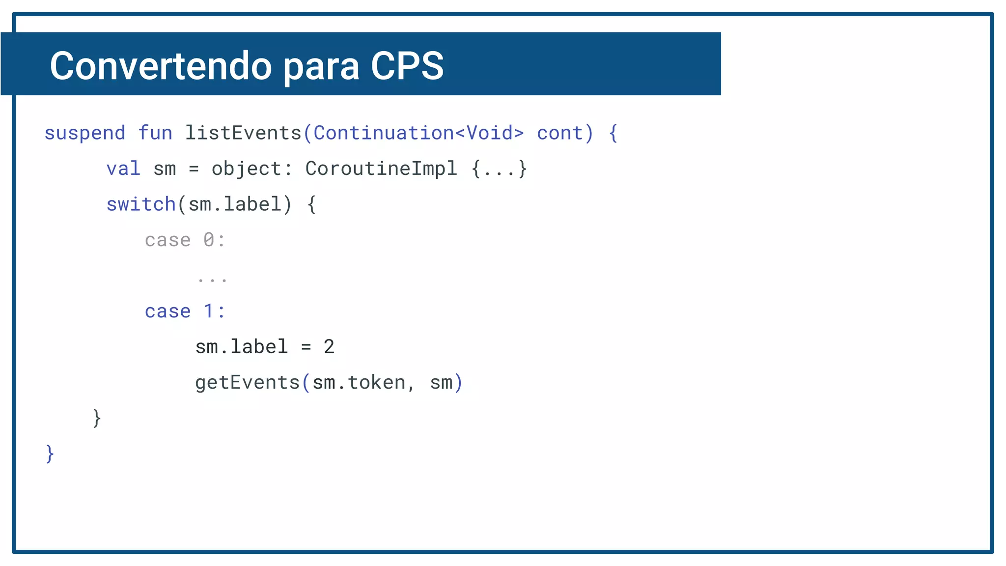 Convertendo para CPS
suspend fun listEvents(Continuation<Void> cont) {
val sm = object: CoroutineImpl {...}
switch(sm.label) {
case 0:
...
case 1:
sm.label = 2
getEvents(sm.token, sm)
}
}
 