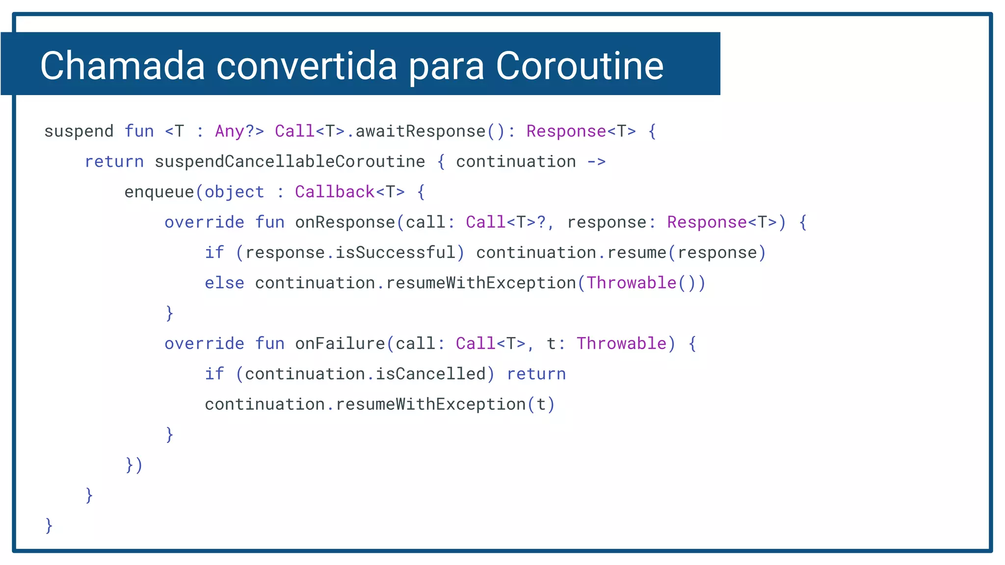 Chamada convertida para Coroutine
suspend fun <T : Any?> Call<T>.awaitResponse(): Response<T> {
return suspendCancellableCoroutine { continuation ->
enqueue(object : Callback<T> {
override fun onResponse(call: Call<T>?, response: Response<T>) {
if (response.isSuccessful) continuation.resume(response)
else continuation.resumeWithException(Throwable())
}
override fun onFailure(call: Call<T>, t: Throwable) {
if (continuation.isCancelled) return
continuation.resumeWithException(t)
}
})
}
}
 