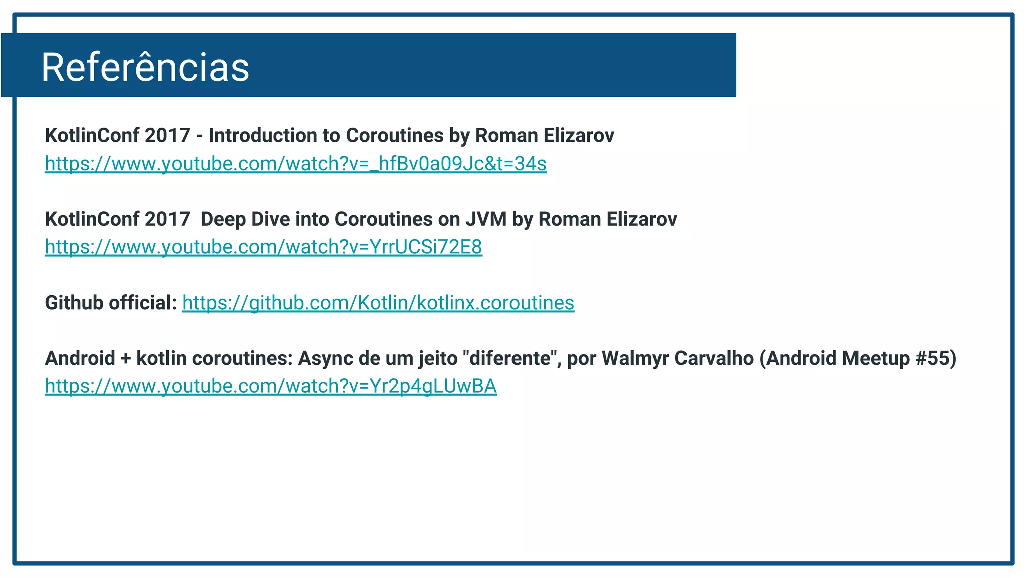 Referências
KotlinConf 2017 - Introduction to Coroutines by Roman Elizarov
https://www.youtube.com/watch?v=_hfBv0a09Jc&t=34s
KotlinConf 2017 Deep Dive into Coroutines on JVM by Roman Elizarov
https://www.youtube.com/watch?v=YrrUCSi72E8
Github official: https://github.com/Kotlin/kotlinx.coroutines
Android + kotlin coroutines: Async de um jeito "diferente", por Walmyr Carvalho (Android Meetup #55)
https://www.youtube.com/watch?v=Yr2p4gLUwBA
 