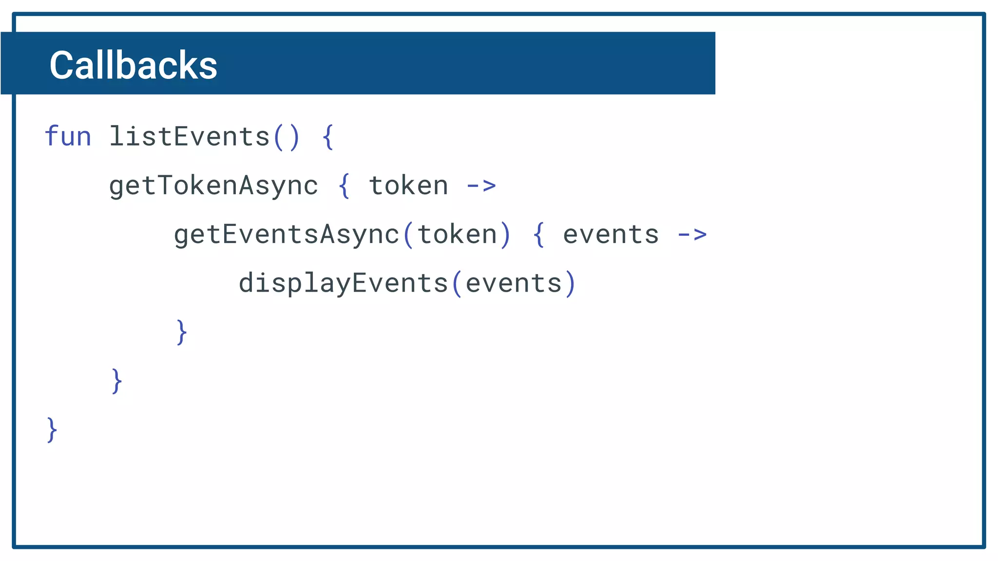 Callbacks
fun listEvents() {
getTokenAsync { token ->
getEventsAsync(token) { events ->
displayEvents(events)
}
}
}
 