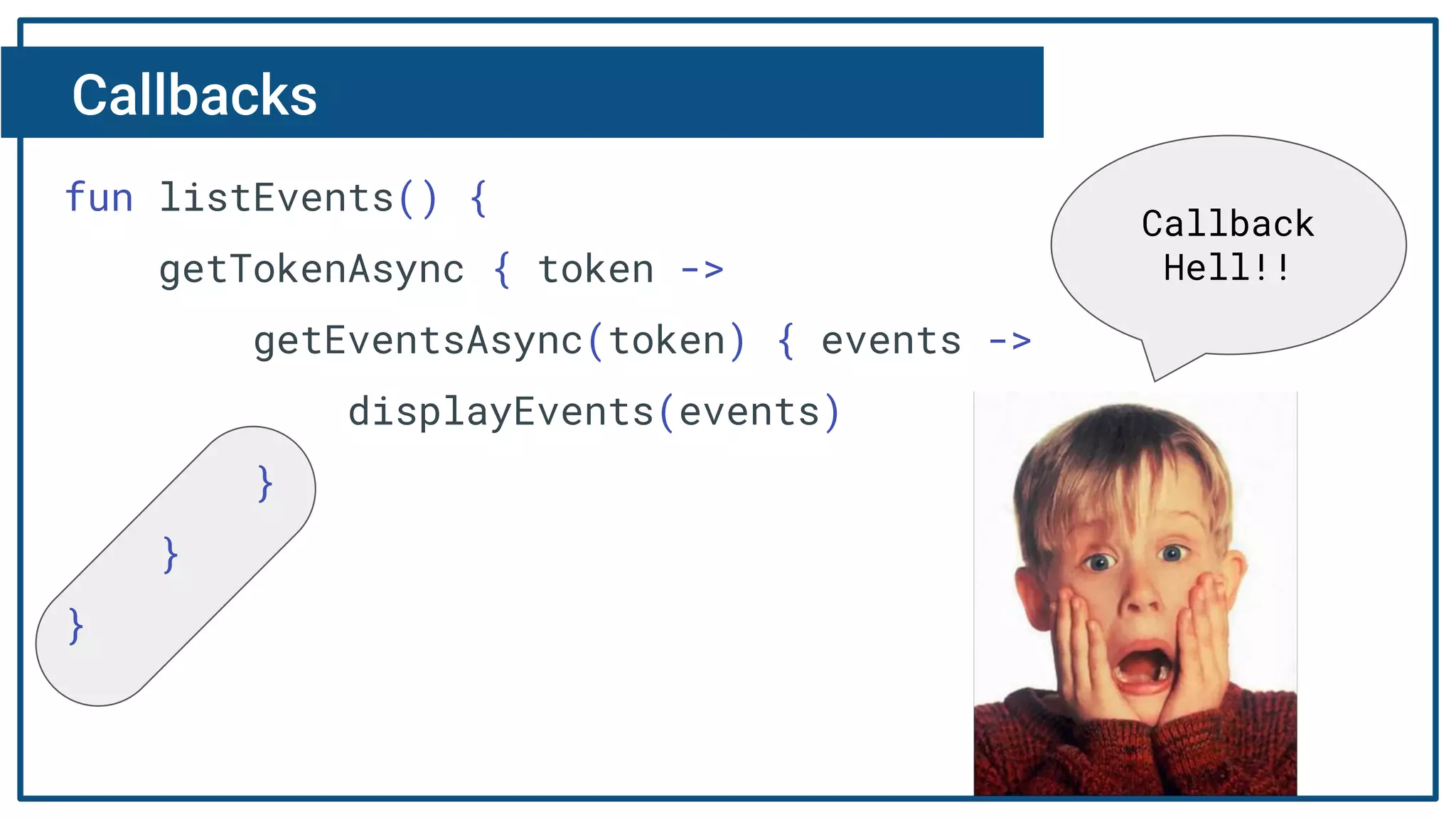 Callbacks
fun listEvents() {
getTokenAsync { token ->
getEventsAsync(token) { events ->
displayEvents(events)
}
}
}
Callback
Hell!!
 