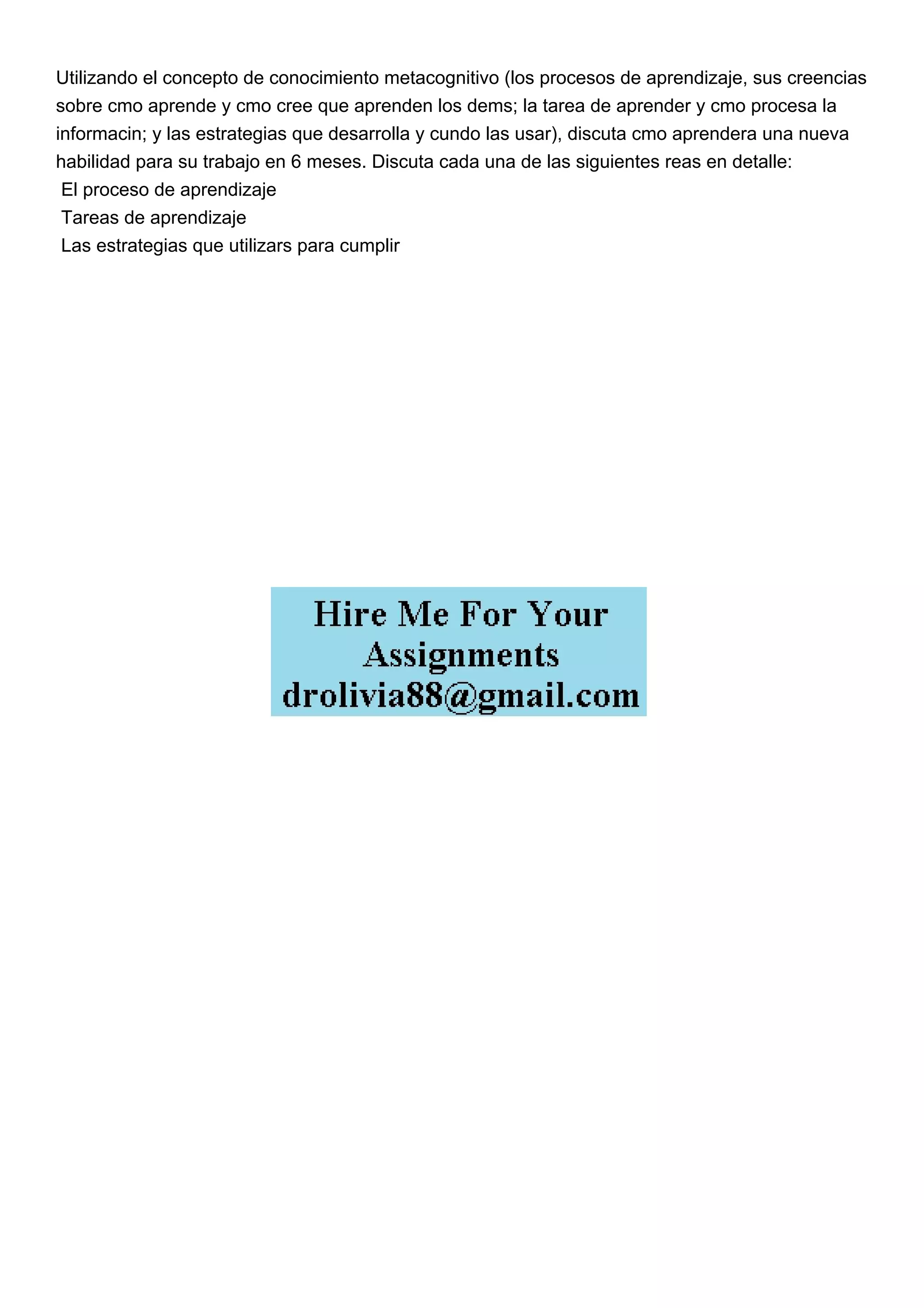 Utilizando el concepto de conocimiento metacognitivo (los procesos de aprendizaje, sus creencias
sobre cmo aprende y cmo cree que aprenden los dems; la tarea de aprender y cmo procesa la
informacin; y las estrategias que desarrolla y cundo las usar), discuta cmo aprendera una nueva
habilidad para su trabajo en 6 meses. Discuta cada una de las siguientes reas en detalle:
El proceso de aprendizaje
Tareas de aprendizaje
Las estrategias que utilizars para cumplir