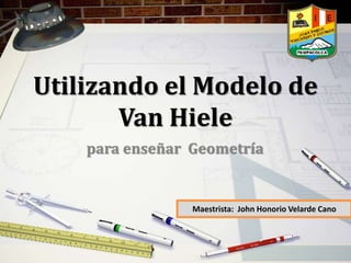 Utilizando el Modelo de
Van Hiele
para enseñar Geometría
Maestrista: John Honorio Velarde Cano
 