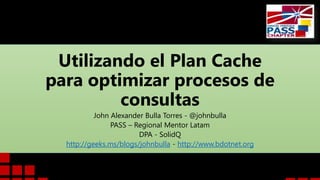 Utilizando el Plan Cache
para optimizar procesos de
consultas
John Alexander Bulla Torres - @johnbulla
PASS – Regional Mentor Latam
DPA - SolidQ
http://geeks.ms/blogs/johnbulla - http://www.bdotnet.org
 