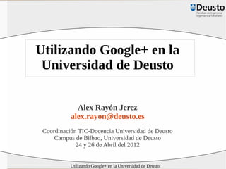 Utilizando Google+ en la
 Universidad de Deusto

             Alex Rayón Jerez
           alex.rayon@deusto.es
 Coordinación TIC-Docencia Universidad de Deusto
     Campus de Bilbao, Universidad de Deusto
             24 y 26 de Abril del 2012


           Utilizando Google+ en la Universidad de Deusto
 
