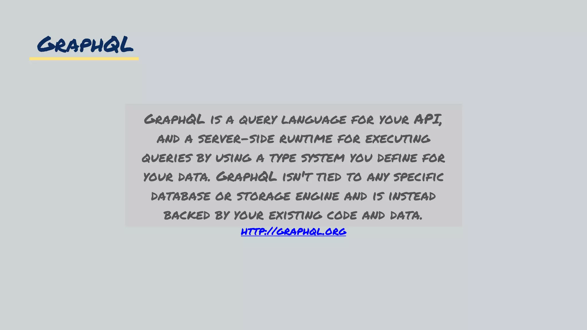 GraphQL
GraphQL is a query language for your API,
and a server-side runtime for executing
queries by using a type system you define for
your data. GraphQL isn't tied to any specific
database or storage engine and is instead
backed by your existing code and data.
http://graphql.org
 