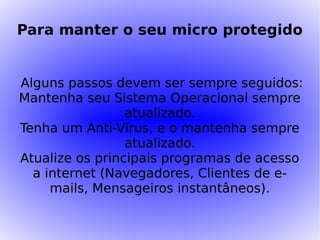Para manter o seu micro protegido


Alguns passos devem ser sempre seguidos:
Mantenha seu Sistema Operacional sempre
                 atualizado.
Tenha um Anti-Vírus, e o mantenha sempre
                 atualizado.
Atualize os principais programas de acesso
  a internet (Navegadores, Clientes de e-
     mails, Mensageiros instantâneos).
 