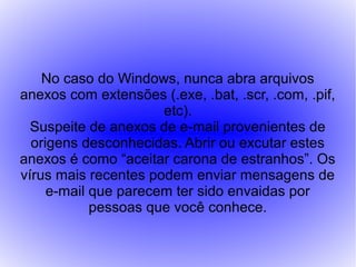 No caso do Windows, nunca abra arquivos
anexos com extensões (.exe, .bat, .scr, .com, .pif,
                      etc).
  Suspeite de anexos de e-mail provenientes de
  origens desconhecidas. Abrir ou excutar estes
anexos é como “aceitar carona de estranhos”. Os
vírus mais recentes podem enviar mensagens de
     e-mail que parecem ter sido envaidas por
            pessoas que você conhece.
 