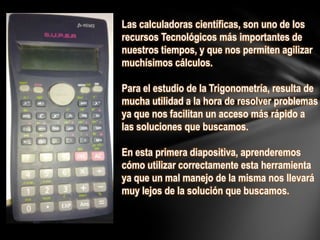 Las calculadoras científicas, son uno de los
recursos Tecnológicos más importantes de
nuestros tiempos, y que nos permiten agilizar
muchísimos cálculos.
Para el estudio de la Trigonometría, resulta de
mucha utilidad a la hora de resolver problemas
ya que nos facilitan un acceso más rápido a
las soluciones que buscamos.
En esta primera diapositiva, aprenderemos
cómo utilizar correctamente esta herramienta
ya que un mal manejo de la misma nos llevará
muy lejos de la solución que buscamos.
 