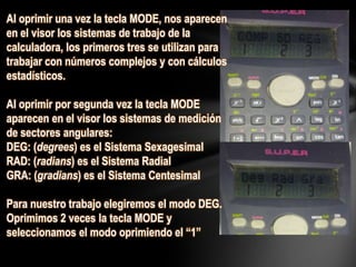 Al oprimir una vez la tecla MODE, nos aparecen
en el visor los sistemas de trabajo de la
calculadora, los primeros tres se utilizan para
trabajar con números complejos y con cálculos
estadísticos.
Al oprimir por segunda vez la tecla MODE
aparecen en el visor los sistemas de medición
de sectores angulares:
DEG: (degrees) es el Sistema Sexagesimal
RAD: (radians) es el Sistema Radial
GRA: (gradians) es el Sistema Centesimal
Para nuestro trabajo elegiremos el modo DEG.
Oprimimos 2 veces la tecla MODE y
seleccionamos el modo oprimiendo el “1”
 