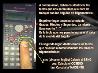 A continuación, debemos identificar las
teclas que nos serán útiles a la hora de
trabajar con los ángulos en Trigonometría:
En primer lugar tenemos la tecla de
Grados, Minutos y Segundos. La misma
tiene escrito º ´ ´´
Es la tecla que nos permite ingresar el valor
de la medida del ángulo.
En segundo lugar identificamos las teclas
que calculan automáticamente las razones
trigonométricas:
sin: (sinus en inglés) Calcula el SENO
cos: Calcula el COSENO
tan: Calcula la TANGENTE
 