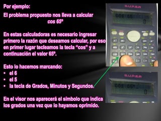 Por ejemplo:
El problema propuesto nos lleva a calcular
cos 65º
En estas calculadoras es necesario ingresar
primero la razón que deseamos calcular, por eso
en primer lugar tecleamos la tecla “cos” y a
continuación el valor 65º.
Esto lo hacemos marcando:
• el 6
• el 5
• la tecla de Grados, Minutos y Segundos.
En el visor nos aparecerá el símbolo que indica
los grados una vez que lo hayamos oprimido.
 