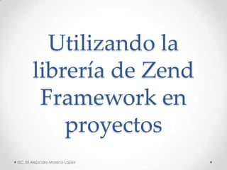 Utilizando la
        librería de Zend
         Framework en
            proyectos
ISC. Eli Alejandro Moreno López
 
