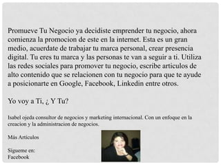 Promueve Tu Negocio ya decidiste emprender tu negocio, ahora
comienza la promocion de este en la internet. Esta es un gran
medio, acuerdate de trabajar tu marca personal, crear presencia
digital. Tu eres tu marca y las personas te van a seguir a ti. Utiliza
las redes sociales para promover tu negocio, escribe articulos de
alto contenido que se relacionen con tu negocio para que te ayude
a posicionarte en Google, Facebook, Linkedin entre otros.

Yo voy a Ti, ¿ Y Tu?
Isabel ojeda consultor de negocios y marketing internacional. Con un enfoque en la
creacion y la administracion de negocios.

Más Artículos
Sígueme en:
Facebook

 