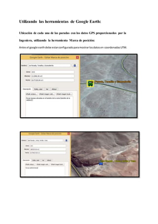 Utilizando las herramientas de Google Earth:
Ubicación de cada una de las paradas con los datos GPS proporcionados por la
Ingeniera, utilizando la herramienta Marca de posición:
Antesel google earthdebe estarconfiguradoparamostrarlosdatosen coordenadasUTM.
 