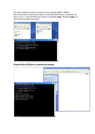 Por ultimo debemos copiar los archivos a las carpetas GRAF y MICRO.
Para eso primero vamos donde estan los dos ficheros(Fichero1 y Fichero2), es
decir, en D:. Luego tenemos que utilizar el comando copy. Ponemos copy y el
sitio donde las queremos copiar.




Después bórra el fichero1, y muestra otra imagen.
 
