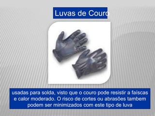 Luvas de Couro
usadas para solda, visto que o couro pode resistir a faíscas
e calor moderado. O risco de cortes ou abrasões tambem
podem ser minimizados com este tipo de luva
 
